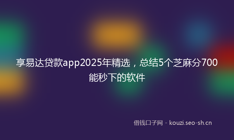 享易达贷款app2025年精选,总结5个芝麻分700能秒下的软件