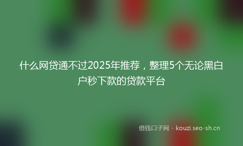 什么网贷通不过2025年推荐，整理5个无论黑白户秒下款的贷款平台