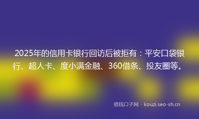 2025年的信用卡银行回访后被拒有:平安口袋银行、超人卡、度小满金融、360借条、投友圈等。