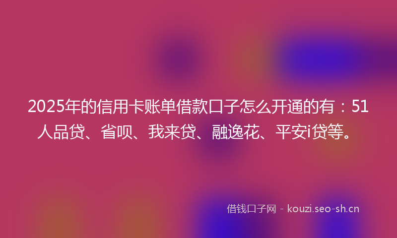 2025年的信用卡账单借款口子怎么开通的有：51人品贷、省呗、我来贷、融逸花、平安i贷等。