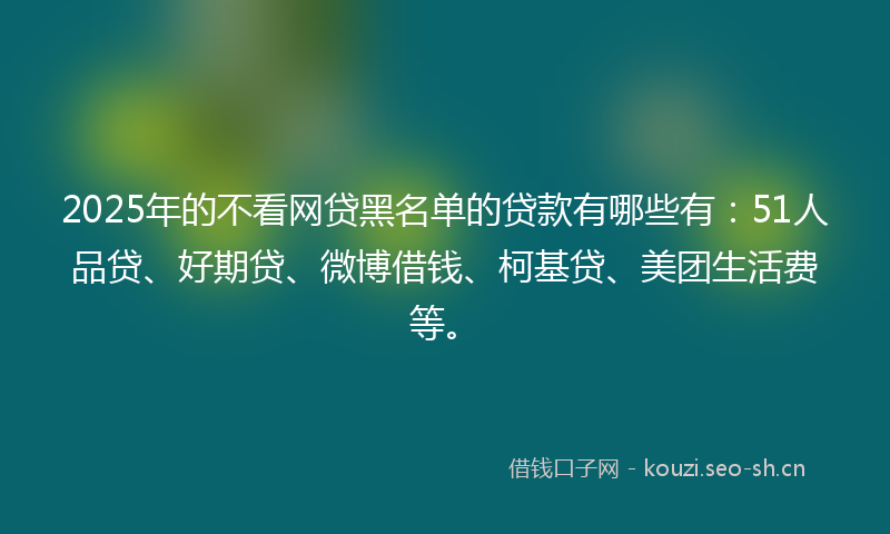 2025年的不看网贷黑名单的贷款有哪些有：51人品贷、好期贷、微博借钱、柯基贷、美团生活费等。