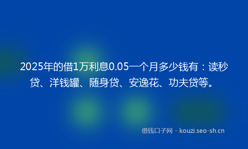 2025年的借1万利息0.05一个月多少钱有：读秒贷、洋钱罐、随身贷、安逸花、功夫贷等。