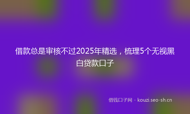 借款总是审核不过2025年精选，梳理5个无视黑白贷款口子