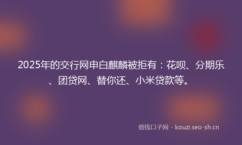 2025年的交行网申白麒麟被拒有：花呗、分期乐、团贷网、替你还、小米贷款等。