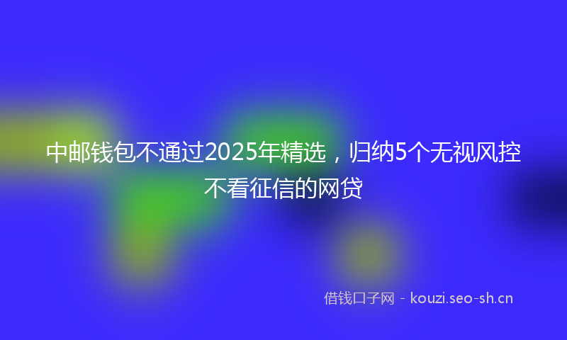 中邮钱包不通过2025年精选，归纳5个无视风控不看征信的网贷