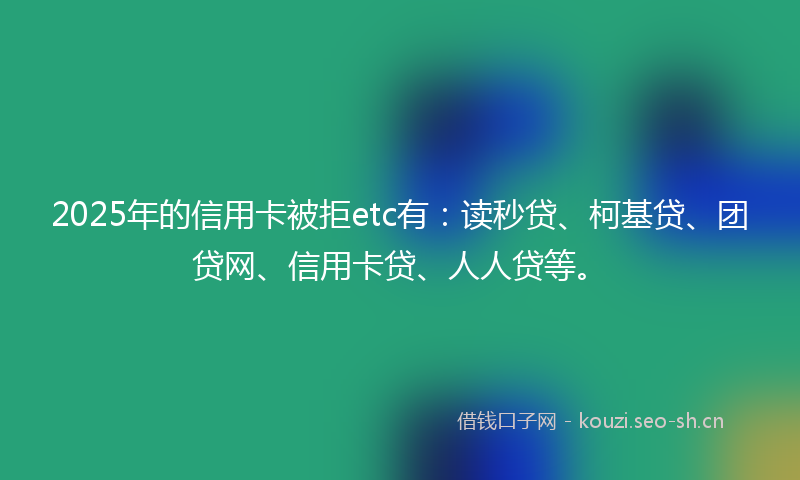 2025年的信用卡被拒etc有：读秒贷、柯基贷、团贷网、信用卡贷、人人贷等。