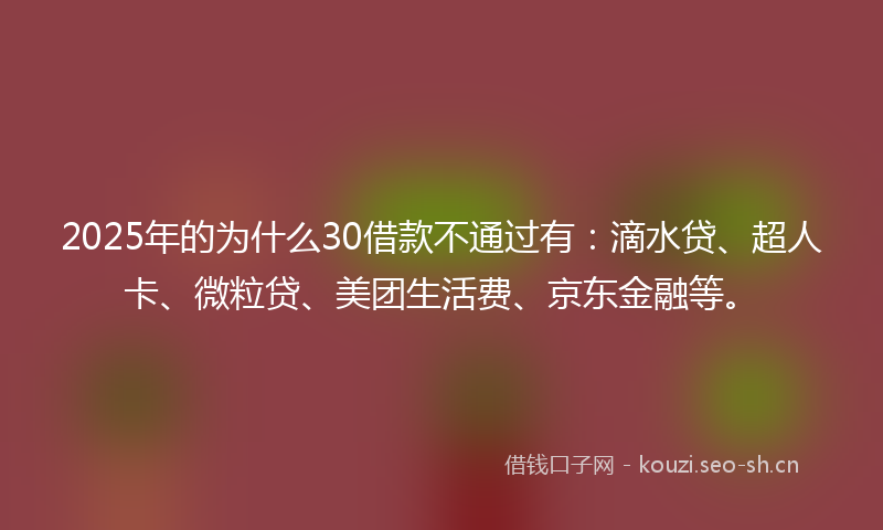 2025年的为什么30借款不通过有：滴水贷、超人卡、微粒贷、美团生活费、京东金融等。