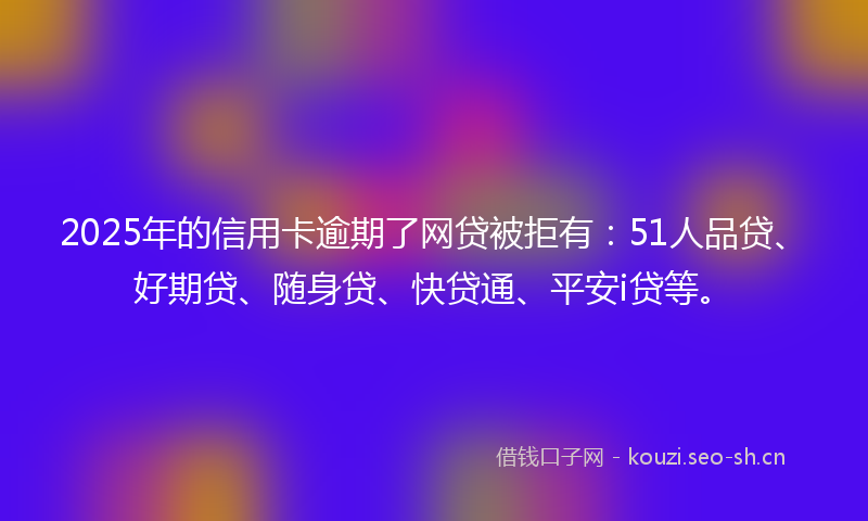 2025年的信用卡逾期了网贷被拒有：51人品贷、好期贷、随身贷、快贷通、平安i贷等。