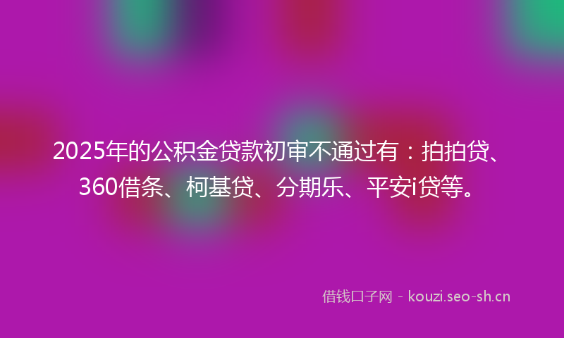 2025年的公积金贷款初审不通过有：拍拍贷、360借条、柯基贷、分期乐、平安i贷等。