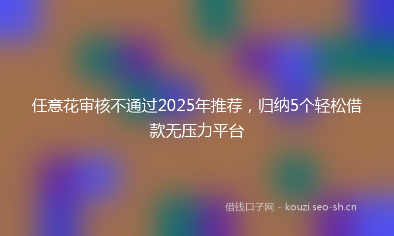 任意花审核不通过2025年推荐，归纳5个轻松借款无压力平台