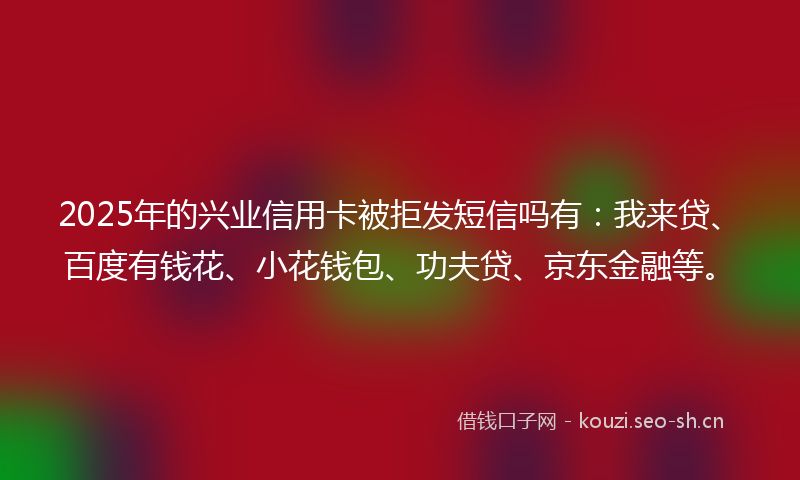 2025年的兴业信用卡被拒发短信吗有：我来贷、百度有钱花、小花钱包、功夫贷、京东金融等。