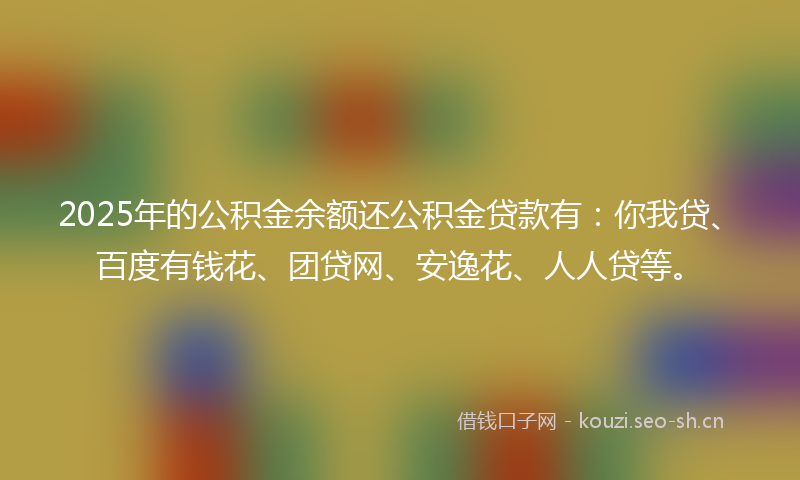 2025年的公积金余额还公积金贷款有：你我贷、百度有钱花、团贷网、安逸花、人人贷等。