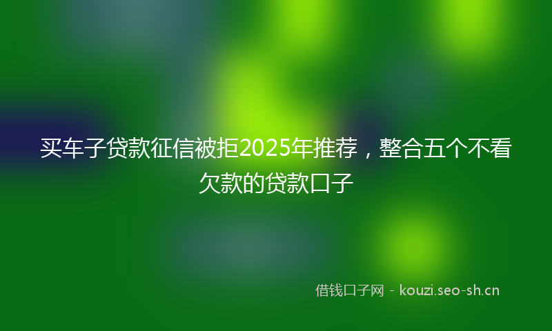 买车子贷款征信被拒2025年推荐，整合五个不看欠款的贷款口子
