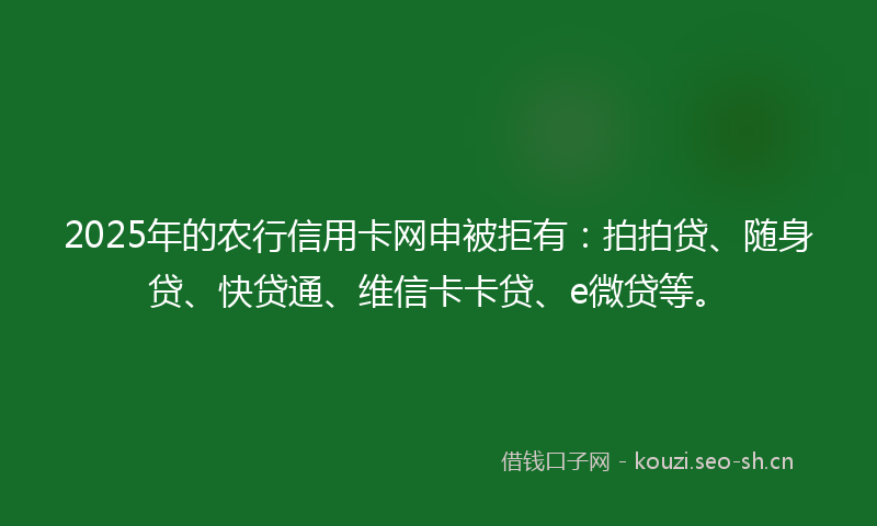 2025年的农行信用卡网申被拒有：拍拍贷、随身贷、快贷通、维信卡卡贷、e微贷等。