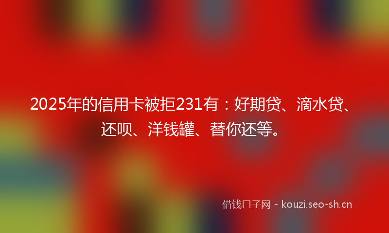 2025年的信用卡被拒231有：好期贷、滴水贷、还呗、洋钱罐、替你还等。