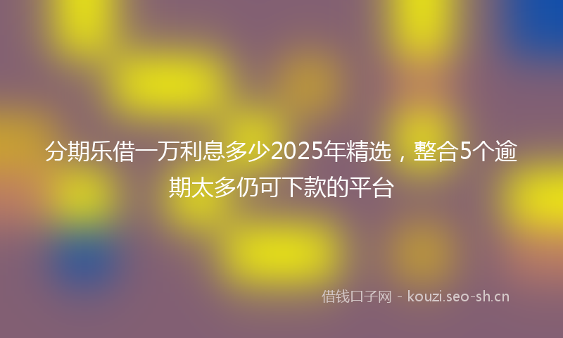 分期乐借一万利息多少2025年精选，整合5个逾期太多仍可下款的平台