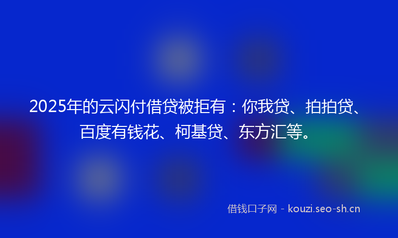 2025年的云闪付借贷被拒有：你我贷、拍拍贷、百度有钱花、柯基贷、东方汇等。