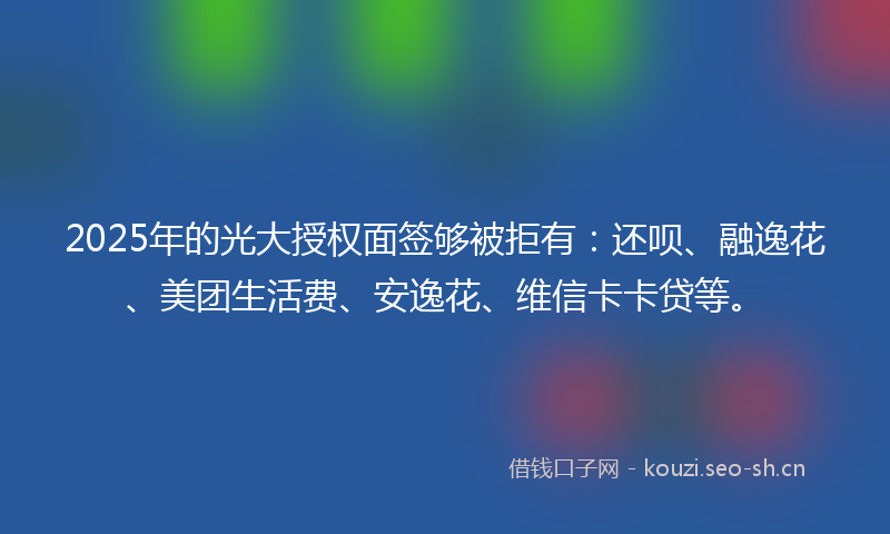 2025年的光大授权面签够被拒有：还呗、融逸花、美团生活费、安逸花、维信卡卡贷等。