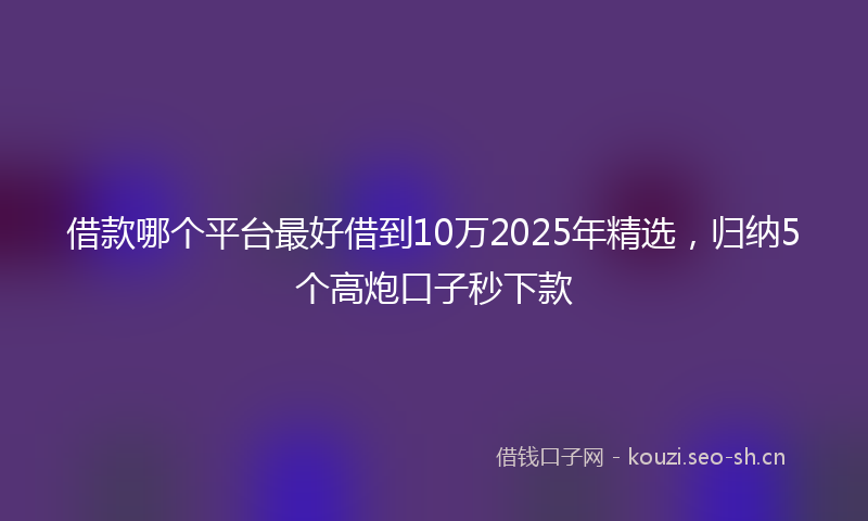 借款哪个平台最好借到10万2025年精选，归纳5个高炮口子秒下款