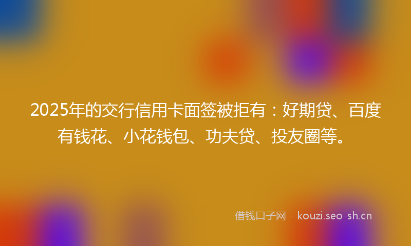 2025年的交行信用卡面签被拒有：好期贷、百度有钱花、小花钱包、功夫贷、投友圈等。