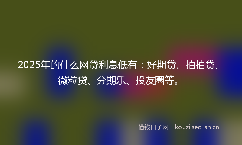 2025年的什么网贷利息低有：好期贷、拍拍贷、微粒贷、分期乐、投友圈等。