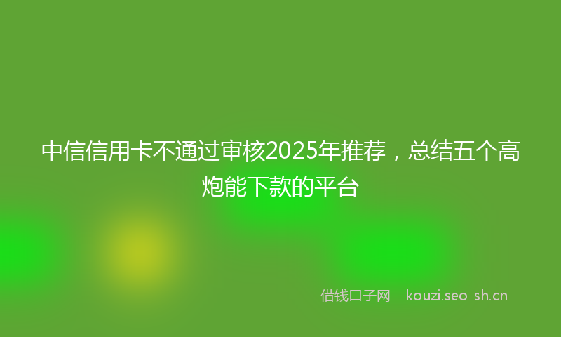 中信信用卡不通过审核2025年推荐，总结五个高炮能下款的平台