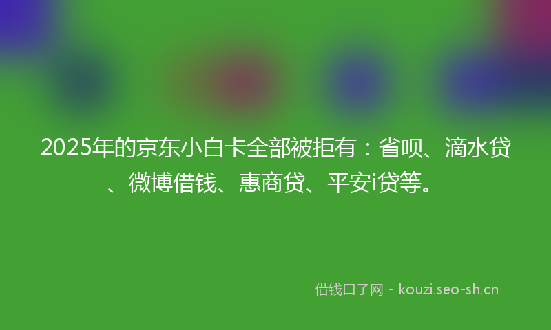 2025年的京东小白卡全部被拒有：省呗、滴水贷、微博借钱、惠商贷、平安i贷等。