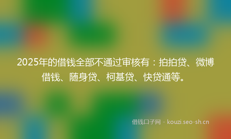 2025年的借钱全部不通过审核有:拍拍贷、微博借钱、随身贷、柯基贷、快贷通等。