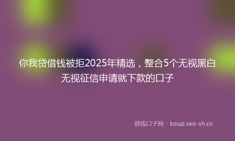你我贷借钱被拒2025年精选,整合5个无视黑白无视征信申请就下款的口子