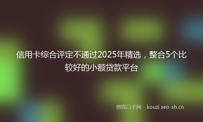 信用卡综合评定不通过2025年精选，整合5个比较好的小额贷款平台