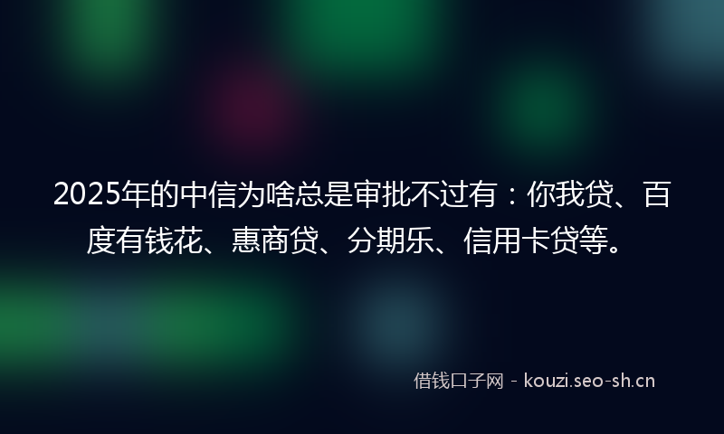 2025年的中信为啥总是审批不过有：你我贷、百度有钱花、惠商贷、分期乐、信用卡贷等。