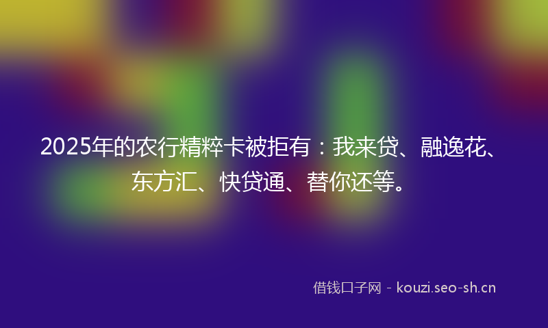 2025年的农行精粹卡被拒有:我来贷、融逸花、东方汇、快贷通、替你还等。
