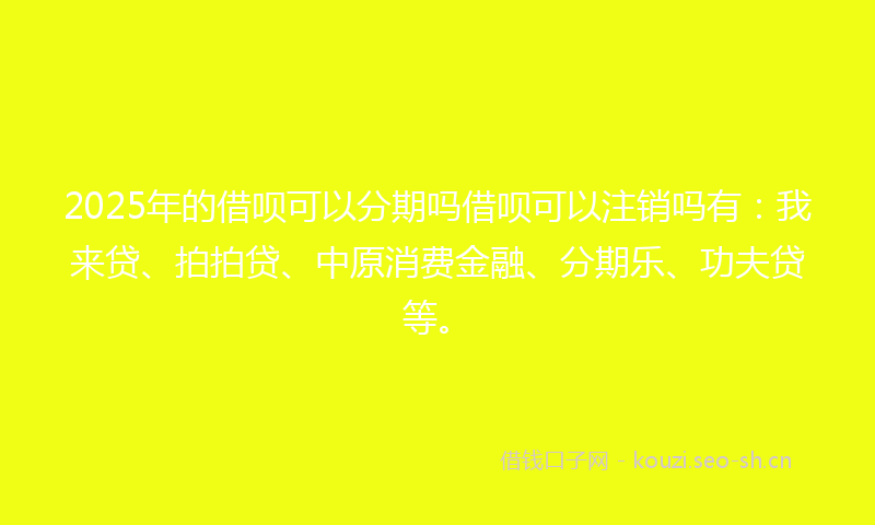 2025年的借呗可以分期吗借呗可以注销吗有：我来贷、拍拍贷、中原消费金融、分期乐、功夫贷等。
