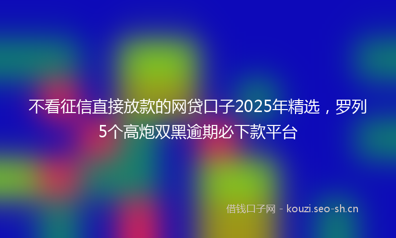不看征信直接放款的网贷口子2025年精选，罗列5个高炮双黑逾期必下款平台