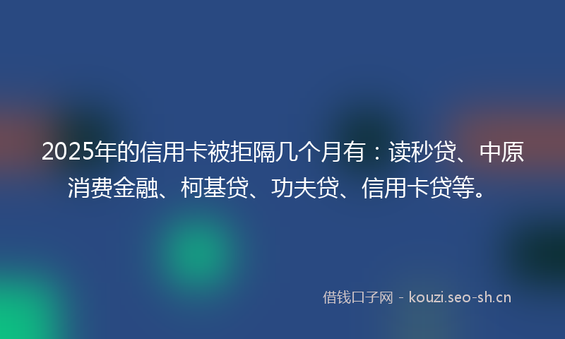 2025年的信用卡被拒隔几个月有：读秒贷、中原消费金融、柯基贷、功夫贷、信用卡贷等。