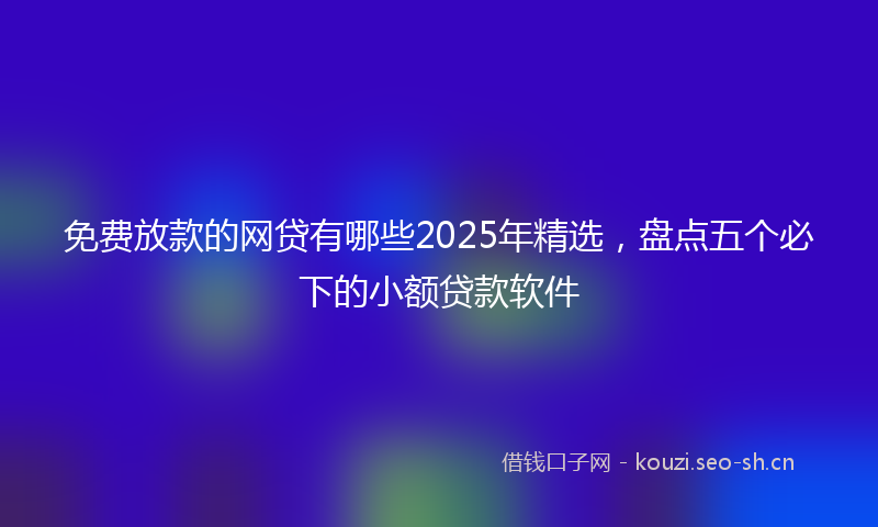 免费放款的网贷有哪些2025年精选,盘点五个必下的小额贷款软件