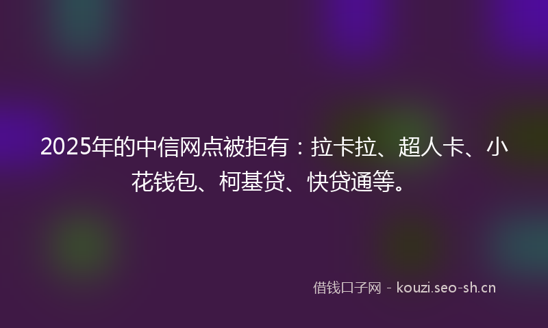 2025年的中信网点被拒有：拉卡拉、超人卡、小花钱包、柯基贷、快贷通等。