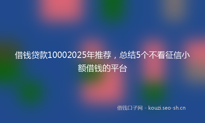 借钱贷款10002025年推荐,总结5个不看征信小额借钱的平台