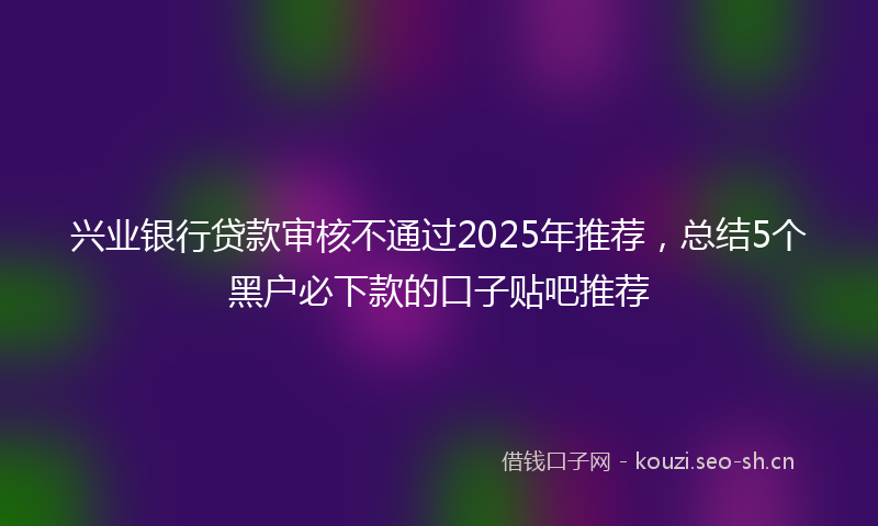 兴业银行贷款审核不通过2025年推荐,总结5个黑户必下款的口子贴吧推荐