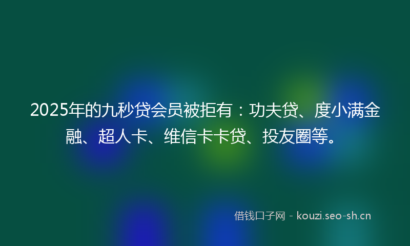 2025年的九秒贷会员被拒有：功夫贷、度小满金融、超人卡、维信卡卡贷、投友圈等。