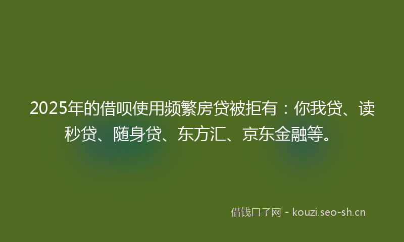 2025年的借呗使用频繁房贷被拒有：你我贷、读秒贷、随身贷、东方汇、京东金融等。