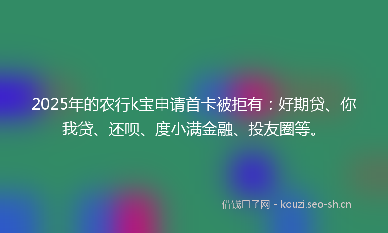2025年的农行k宝申请首卡被拒有:好期贷、你我贷、还呗、度小满金融、投友圈等。