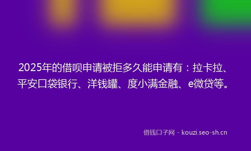 2025年的借呗申请被拒多久能申请有：拉卡拉、平安口袋银行、洋钱罐、度小满金融、e微贷等。