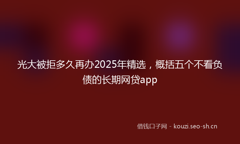 光大被拒多久再办2025年精选，概括五个不看负债的长期网贷app
