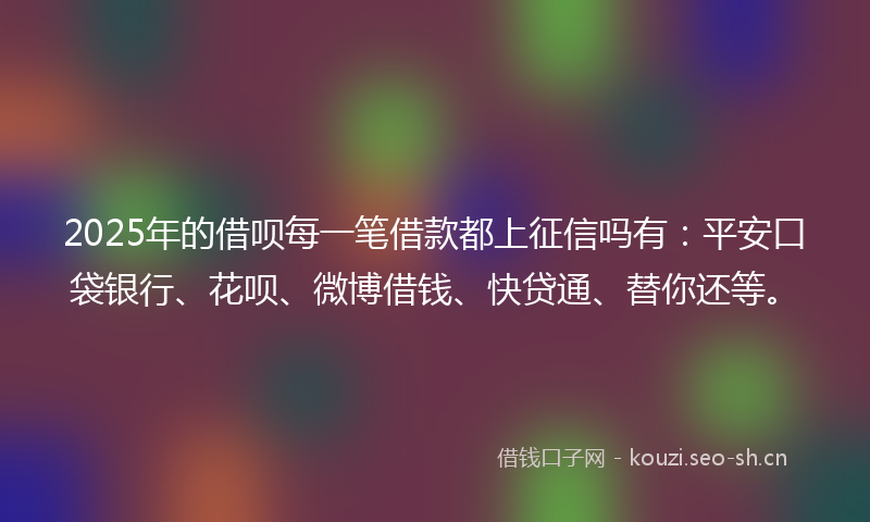 2025年的借呗每一笔借款都上征信吗有:平安口袋银行、花呗、微博借钱、快贷通、替你还等。