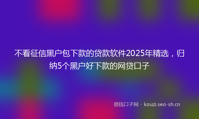 不看征信黑户包下款的贷款软件2025年精选，归纳5个黑户好下款的网贷口子