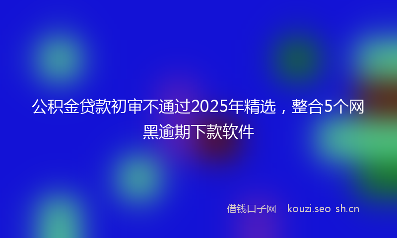 公积金贷款初审不通过2025年精选，整合5个网黑逾期下款软件