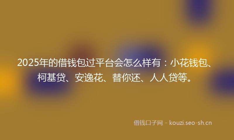 2025年的借钱包过平台会怎么样有:小花钱包、柯基贷、安逸花、替你还、人人贷等。
