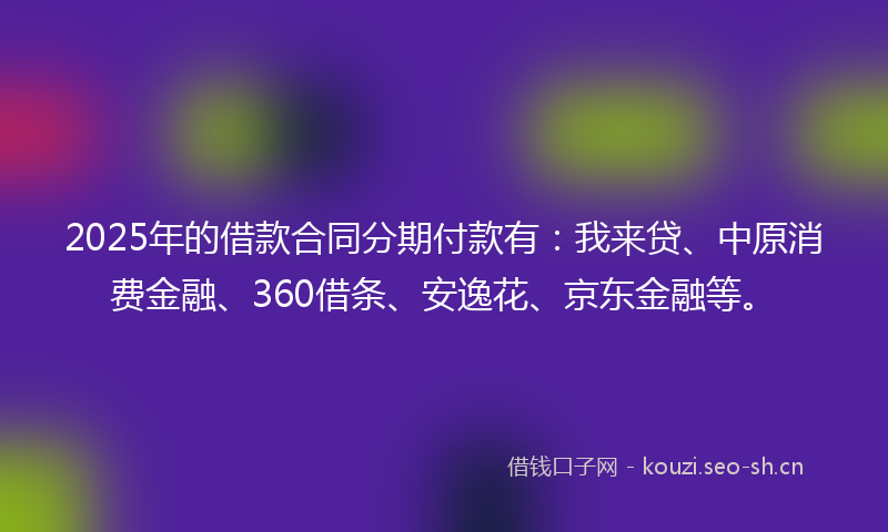 2025年的借款合同分期付款有：我来贷、中原消费金融、360借条、安逸花、京东金融等。
