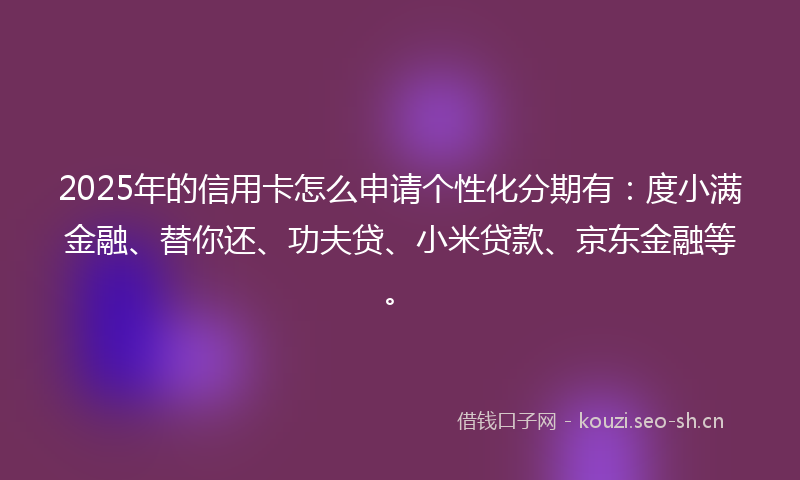2025年的信用卡怎么申请个性化分期有:度小满金融、替你还、功夫贷、小米贷款、京东金融等。